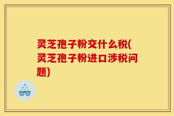 灵芝孢子粉交什么税(灵芝孢子粉进口涉税问题)
