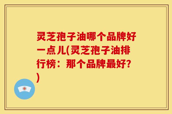 灵芝孢子油哪个品牌好一点儿(灵芝孢子油排行榜：那个品牌好？)