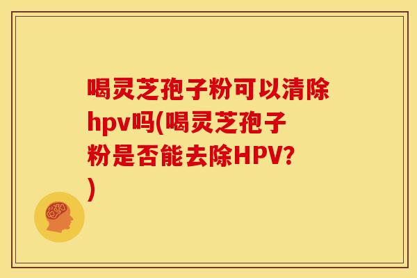 喝灵芝孢子粉可以清除hpv吗(喝灵芝孢子粉是否能去除HPV?) 喝灵芝孢子粉可以清除hpv吗(喝灵芝孢子粉是否能去除HPV?)