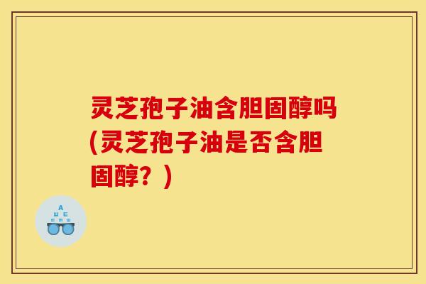 灵芝孢子油含吗(灵芝孢子油是否含?) 灵芝孢子油含吗(灵芝孢子油是否含?)