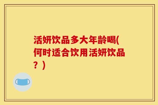 活妍饮品多大年龄喝(何时适合饮用活妍饮品?) 活妍饮品多大年龄喝(何时适合饮用活妍饮品?)