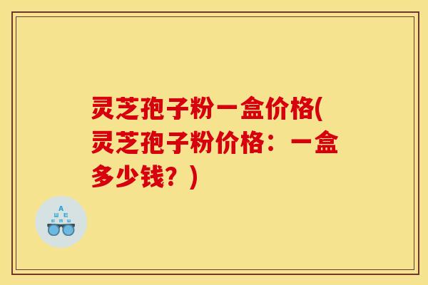 灵芝孢子粉一盒价格(灵芝孢子粉价格:一盒多少钱?) 灵芝孢子粉一盒价格(灵芝孢子粉价格:一盒多少钱?)
