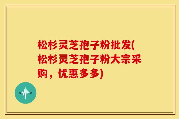松杉灵芝孢子粉批发(松杉灵芝孢子粉大宗采购,优惠多多) 松杉灵芝孢子粉批发(松杉灵芝孢子粉大宗采购,优惠多多)