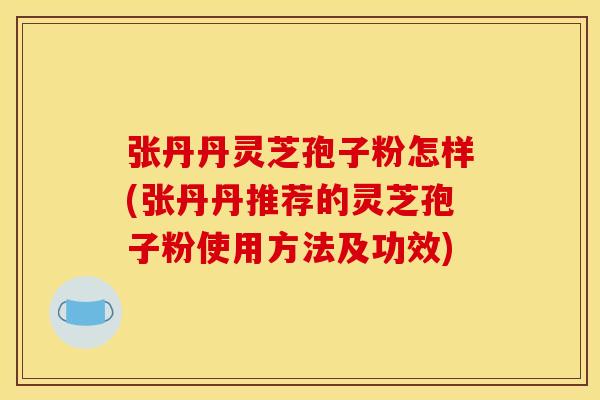 张丹丹灵芝孢子粉怎样(张丹丹推荐的灵芝孢子粉使用方法及功效)