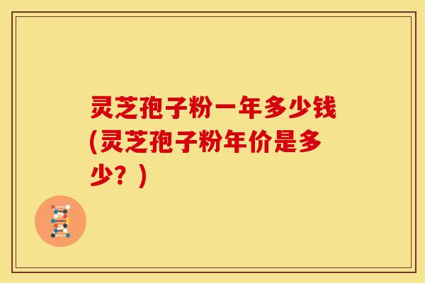 灵芝孢子粉一年多少钱(灵芝孢子粉年价是多少?) 灵芝孢子粉一年多少钱(灵芝孢子粉年价是多少?)