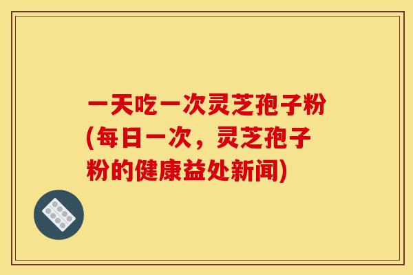一天吃一次灵芝孢子粉(每日一次,灵芝孢子粉的健康益处新闻) 一天吃一次灵芝孢子粉(每日一次,灵芝孢子粉的健康益处新闻)