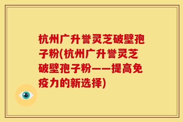 杭州广升誉灵芝破壁孢子粉(杭州广升誉灵芝破壁孢子粉——提高免疫力的新选择) 杭州广升誉灵芝破壁孢子粉(杭州广升誉灵芝破壁孢子粉——提高免疫力的新选择)