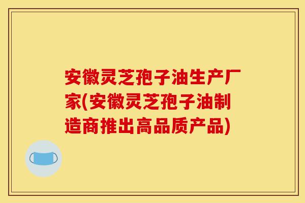 安徽灵芝孢子油生产厂家(安徽灵芝孢子油制造商推出高品质产品) 安徽灵芝孢子油生产厂家(安徽灵芝孢子油制造商推出高品质产品)