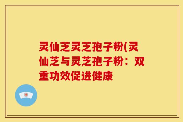 灵仙芝灵芝孢子粉(灵仙芝与灵芝孢子粉:双重功效促进健康 灵仙芝灵芝孢子粉(灵仙芝与灵芝孢子粉:双重功效促进健康