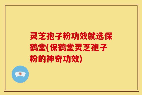 灵芝孢子粉功效就选保鹤堂(保鹤堂灵芝孢子粉的神奇功效)
