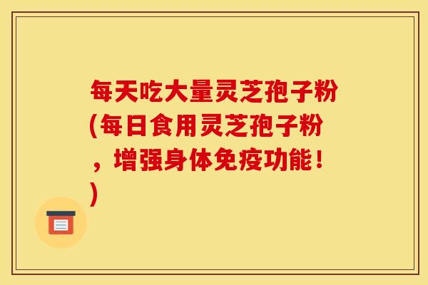 每天吃大量灵芝孢子粉(每日食用灵芝孢子粉,增强身体免疫功能!) 每天吃大量灵芝孢子粉(每日食用灵芝孢子粉,增强身体免疫功能!)