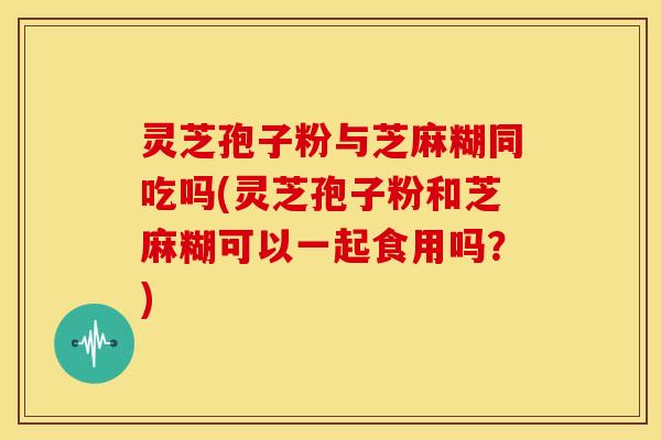 灵芝孢子粉与芝麻糊同吃吗(灵芝孢子粉和芝麻糊可以一起食用吗?) 灵芝孢子粉与芝麻糊同吃吗(灵芝孢子粉和芝麻糊可以一起食用吗?)