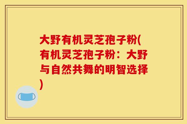 大野有机灵芝孢子粉(有机灵芝孢子粉:大野与自然共舞的明智选择) 大野有机灵芝孢子粉(有机灵芝孢子粉:大野与自然共舞的明智选择)