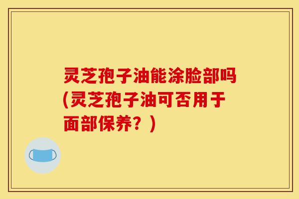 灵芝孢子油能涂脸部吗(灵芝孢子油可否用于面部保养?) 灵芝孢子油能涂脸部吗(灵芝孢子油可否用于面部保养?)