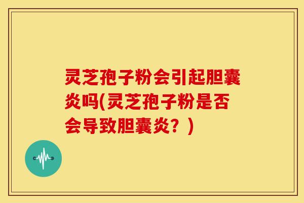 灵芝孢子粉会引起胆囊炎吗(灵芝孢子粉是否会导致胆囊炎?) 灵芝孢子粉会引起胆囊炎吗(灵芝孢子粉是否会导致胆囊炎?)