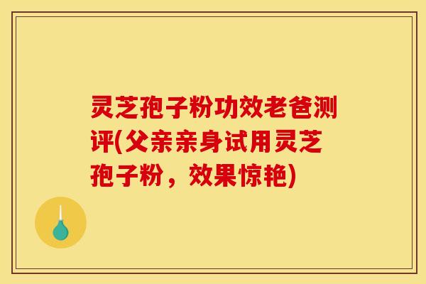 灵芝孢子粉功效老爸测评(父亲亲身试用灵芝孢子粉,效果惊艳) 灵芝孢子粉功效老爸测评(父亲亲身试用灵芝孢子粉,效果惊艳)