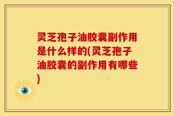 灵芝孢子油胶囊副作用是什么样的(灵芝孢子油胶囊的副作用有哪些)
