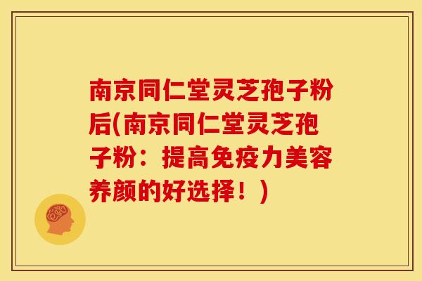 南京同仁堂灵芝孢子粉后(南京同仁堂灵芝孢子粉:提高免疫力美容养颜的好选择!) 南京同仁堂灵芝孢子粉后(南京同仁堂灵芝孢子粉:提高免疫力美容养颜的好选择!)