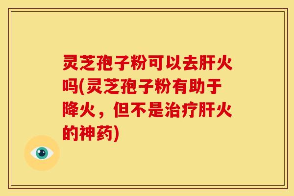 灵芝孢子粉可以去火吗(灵芝孢子粉有助于降火,但不是火的神药) 灵芝孢子粉可以去火吗(灵芝孢子粉有助于降火,但不是火的神药)