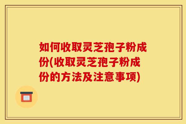 如何收取灵芝孢子粉成份(收取灵芝孢子粉成份的方法及注意事项) 如何收取灵芝孢子粉成份(收取灵芝孢子粉成份的方法及注意事项)