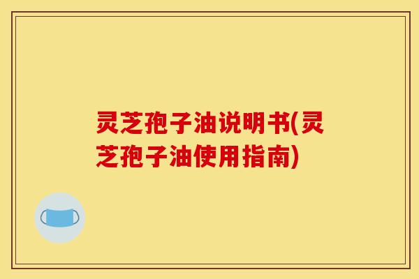 灵芝孢子油说明书(灵芝孢子油使用指南) 灵芝孢子油说明书(灵芝孢子油使用指南)