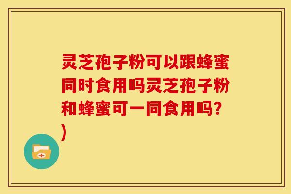 灵芝孢子粉可以跟蜂蜜同时食用吗灵芝孢子粉和蜂蜜可一同食用吗?) 灵芝孢子粉可以跟蜂蜜同时食用吗灵芝孢子粉和蜂蜜可一同食用吗?)
