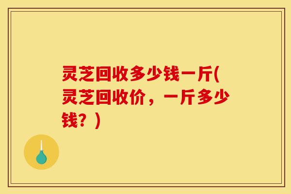 灵芝回收多少钱一斤(灵芝回收价,一斤多少钱?) 灵芝回收多少钱一斤(灵芝回收价,一斤多少钱?)