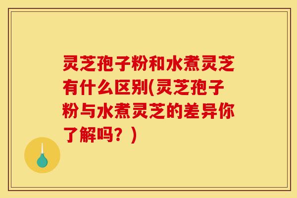 灵芝孢子粉和水煮灵芝有什么区别(灵芝孢子粉与水煮灵芝的差异你了解吗？)