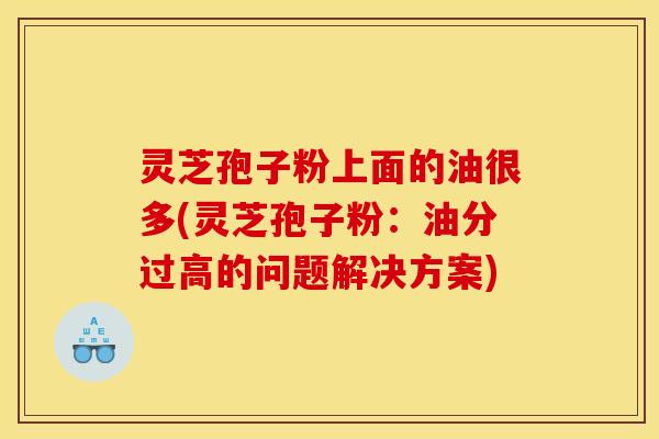 灵芝孢子粉上面的油很多(灵芝孢子粉:油分过高的问题解决方案) 灵芝孢子粉上面的油很多(灵芝孢子粉:油分过高的问题解决方案)