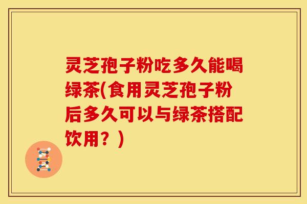灵芝孢子粉吃多久能喝绿茶(食用灵芝孢子粉后多久可以与绿茶搭配饮用?) 灵芝孢子粉吃多久能喝绿茶(食用灵芝孢子粉后多久可以与绿茶搭配饮用?)