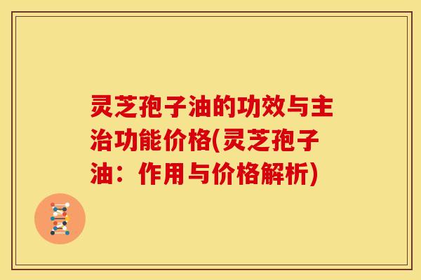 灵芝孢子油的功效与主功能价格(灵芝孢子油:作用与价格解析) 灵芝孢子油的功效与主功能价格(灵芝孢子油:作用与价格解析)