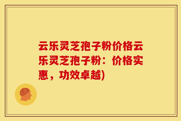 云乐灵芝孢子粉价格云乐灵芝孢子粉:价格实惠,功效卓越) 云乐灵芝孢子粉价格云乐灵芝孢子粉:价格实惠,功效卓越)