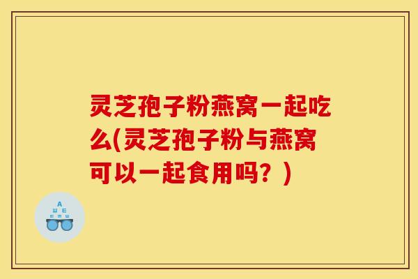 灵芝孢子粉燕窝一起吃么(灵芝孢子粉与燕窝可以一起食用吗?) 灵芝孢子粉燕窝一起吃么(灵芝孢子粉与燕窝可以一起食用吗?)
