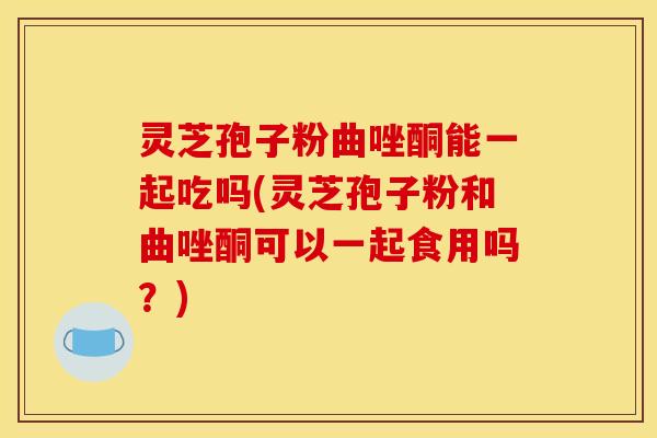 灵芝孢子粉曲唑酮能一起吃吗(灵芝孢子粉和曲唑酮可以一起食用吗?) 灵芝孢子粉曲唑酮能一起吃吗(灵芝孢子粉和曲唑酮可以一起食用吗?)