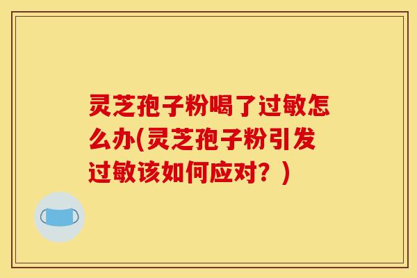 灵芝孢子粉喝了怎么办(灵芝孢子粉引发该如何应对?) 灵芝孢子粉喝了怎么办(灵芝孢子粉引发该如何应对?)