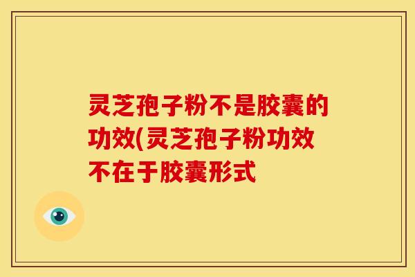 灵芝孢子粉不是胶囊的功效(灵芝孢子粉功效不在于胶囊形式 灵芝孢子粉不是胶囊的功效(灵芝孢子粉功效不在于胶囊形式
