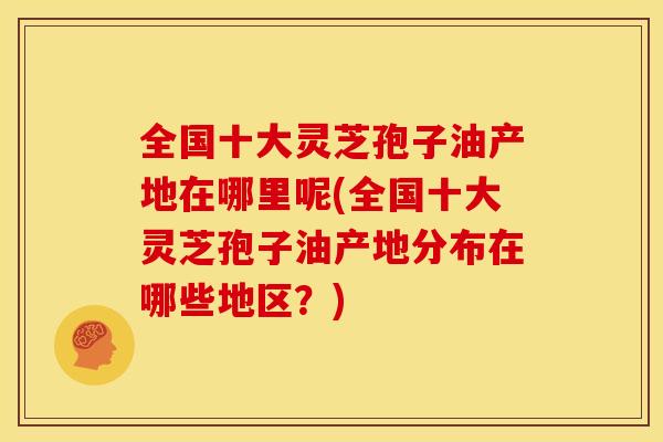 全国十大灵芝孢子油产地在哪里呢(全国十大灵芝孢子油产地分布在哪些地区?) 全国十大灵芝孢子油产地在哪里呢(全国十大灵芝孢子油产地分布在哪些地区?)