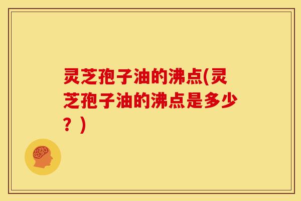 灵芝孢子油的沸点(灵芝孢子油的沸点是多少?) 灵芝孢子油的沸点(灵芝孢子油的沸点是多少?)