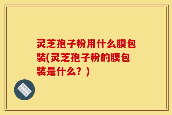 灵芝孢子粉用什么膜包装(灵芝孢子粉的膜包装是什么?) 灵芝孢子粉用什么膜包装(灵芝孢子粉的膜包装是什么?)