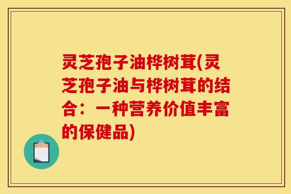 灵芝孢子油桦树茸(灵芝孢子油与桦树茸的结合:一种营养价值丰富的保健品) 灵芝孢子油桦树茸(灵芝孢子油与桦树茸的结合:一种营养价值丰富的保健品)