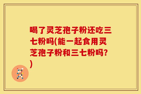 喝了灵芝孢子粉还吃三七粉吗(能一起食用灵芝孢子粉和三七粉吗?) 喝了灵芝孢子粉还吃三七粉吗(能一起食用灵芝孢子粉和三七粉吗?)