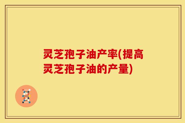 灵芝孢子油产率(提高灵芝孢子油的产量) 灵芝孢子油产率(提高灵芝孢子油的产量)
