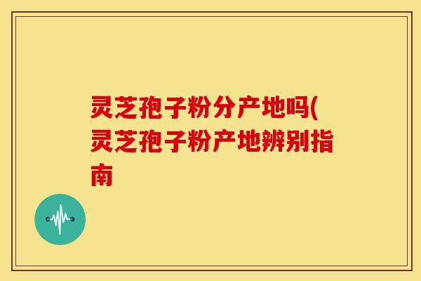 灵芝孢子粉分产地吗(灵芝孢子粉产地辨别指南 灵芝孢子粉分产地吗(灵芝孢子粉产地辨别指南