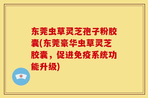 东莞虫草灵芝孢子粉胶囊(东莞豪华虫草灵芝胶囊，促进免疫系统功能升级)
