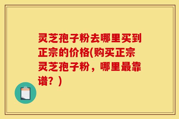 灵芝孢子粉去哪里买到正宗的价格(购买正宗灵芝孢子粉,哪里靠谱?) 灵芝孢子粉去哪里买到正宗的价格(购买正宗灵芝孢子粉,哪里靠谱?)