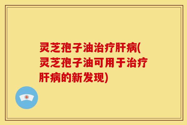 灵芝孢子油(灵芝孢子油可用于的新发现) 灵芝孢子油(灵芝孢子油可用于的新发现)
