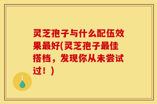 灵芝孢子与什么配伍效果好(灵芝孢子佳搭档,发现你从未尝试过!) 灵芝孢子与什么配伍效果好(灵芝孢子佳搭档,发现你从未尝试过!)