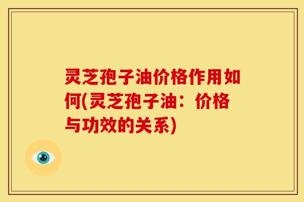 灵芝孢子油价格作用如何(灵芝孢子油:价格与功效的关系) 灵芝孢子油价格作用如何(灵芝孢子油:价格与功效的关系)