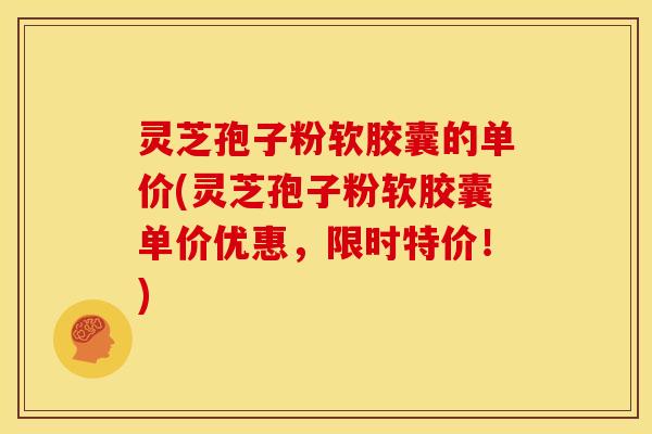 灵芝孢子粉软胶囊的单价(灵芝孢子粉软胶囊单价优惠,限时特价!) 灵芝孢子粉软胶囊的单价(灵芝孢子粉软胶囊单价优惠,限时特价!)
