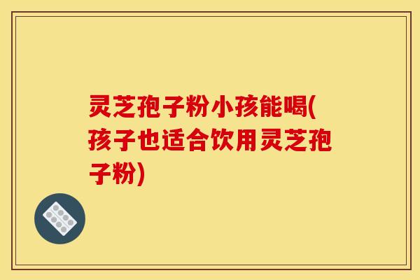 灵芝孢子粉小孩能喝(孩子也适合饮用灵芝孢子粉) 灵芝孢子粉小孩能喝(孩子也适合饮用灵芝孢子粉)